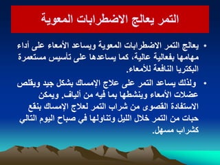 ‫المعوٌة‬ ‫االضطرابات‬ ‫ٌعالج‬ ‫التمر‬‫المعوٌة‬ ‫االضطرابات‬ ‫ٌعالج‬ ‫التمر‬
•‫أداء‬ ‫على‬ ‫األمعاء‬ ‫وٌساعد‬ ‫المعوٌة‬ ‫االضطرابات‬ ‫التمر‬ ‫ٌعالج‬
‫مستعمرة‬ ‫تأسٌس‬ ‫على‬ ‫ٌساعدها‬ ‫كما‬ ،‫عالٌة‬ ‫بفعالٌة‬ ‫مهامها‬
‫لألمعاء‬ ‫النافعة‬ ‫البكترٌا‬.
•‫وٌقلص‬ ‫جٌد‬ ‫بشكل‬ ‫اإلمساك‬ ‫عالج‬ ‫على‬ ‫التمر‬ ‫ٌساعد‬ ‫ولذلك‬
‫ألٌاف‬ ‫من‬ ‫فٌه‬ ‫بما‬ ‫وٌنشطها‬ ‫األمعاء‬ ‫عضالت‬.‫وٌمكن‬
‫بنقع‬ ‫اإلمساك‬ ‫لعالج‬ ‫التمر‬ ‫شراب‬ ‫من‬ ‫القصوى‬ ‫االستفادة‬
ً‫التال‬ ‫الٌوم‬ ‫صباح‬ ً‫ف‬ ‫وتناولها‬ ‫اللٌل‬ ‫خالل‬ ‫التمر‬ ‫من‬ ‫حبات‬
‫مسهل‬ ‫كشراب‬.
 