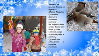 Валенки на
ножки, бегать по
дорожке.
Шапку. Шарфик.
Рукавички.
Прячем в
капюшон
косички.
Не забудем санки
взять. Вот и все!
Пора гулять.
Свежий воздух
малышам нужен и
полезен,
Группой всей
идем гулять — и
никаких
болезней!
 