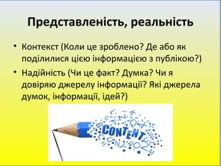 Представленість, реальність
• Контекст (Коли це зроблено? Де або як
поділилися цією інформацією з публікою?)
• Надійність (Чи це факт? Думка? Чи я
довіряю джерелу інформації? Які джерела
думок, інформації, ідей?)
 