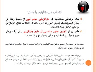 ‫کلوئید‬ ‫یا‬ ‫کریستالوئید‬ ‫انتخاب‬
‫تمام‬‫پزشکان‬‫معتقدند‬‫که‬‫جایگزینی‬‫حجم‬‫خون‬‫از‬‫دست‬‫رفته‬‫در‬
‫بیمار‬‫هیپوولمیک‬‫بسیار‬‫ضرورت‬‫دارد‬،‫اما‬‫در‬‫انتخاب‬‫مایع‬‫جایگزین‬
‫توافقی‬‫حاصل‬‫نشده‬‫است‬.
‫اطمینان‬‫از‬‫تجویز‬‫حجم‬‫مناسبی‬‫از‬‫مایع‬‫جایگزین‬‫برای‬‫یک‬‫بیمار‬
‫هیپوولمیک‬‫از‬‫انتخاب‬‫نوع‬‫آن‬‫بسیار‬‫مهم‬‫تر‬‫است‬.
 