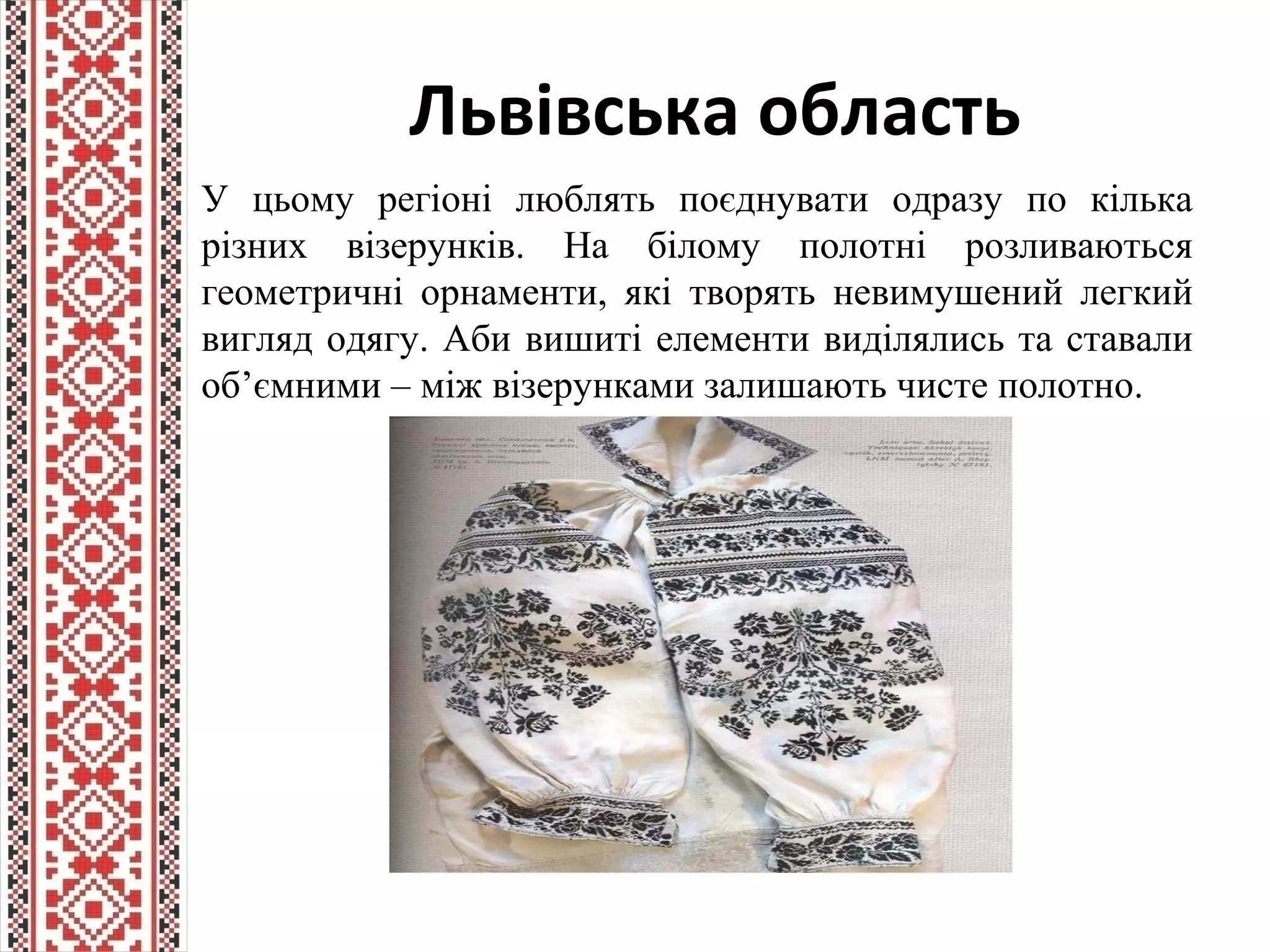 Львівська область
У цьому регіоні люблять поєднувати одразу по кілька
різних візерунків. На білому полотні розливаються
геометричні орнаменти, які творять невимушений легкий
вигляд одягу. Аби вишиті елементи виділялись та ставали
об’ємними – між візерунками залишають чисте полотно.
 