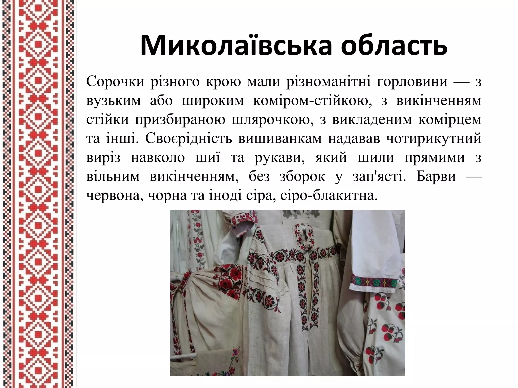 Миколаївська область
Сорочки різного крою мали різноманітні горловини — з
вузьким або широким коміром-стійкою, з викінченням
стійки призбираною шлярочкою, з викладеним комірцем
та інші. Своєрідність вишиванкам надавав чотирикутний
виріз навколо шиї та рукави, який шили прямими з
вільним викінченням, без зборок у зап'ясті. Барви —
червона, чорна та іноді сіра, сіро-блакитна.
 