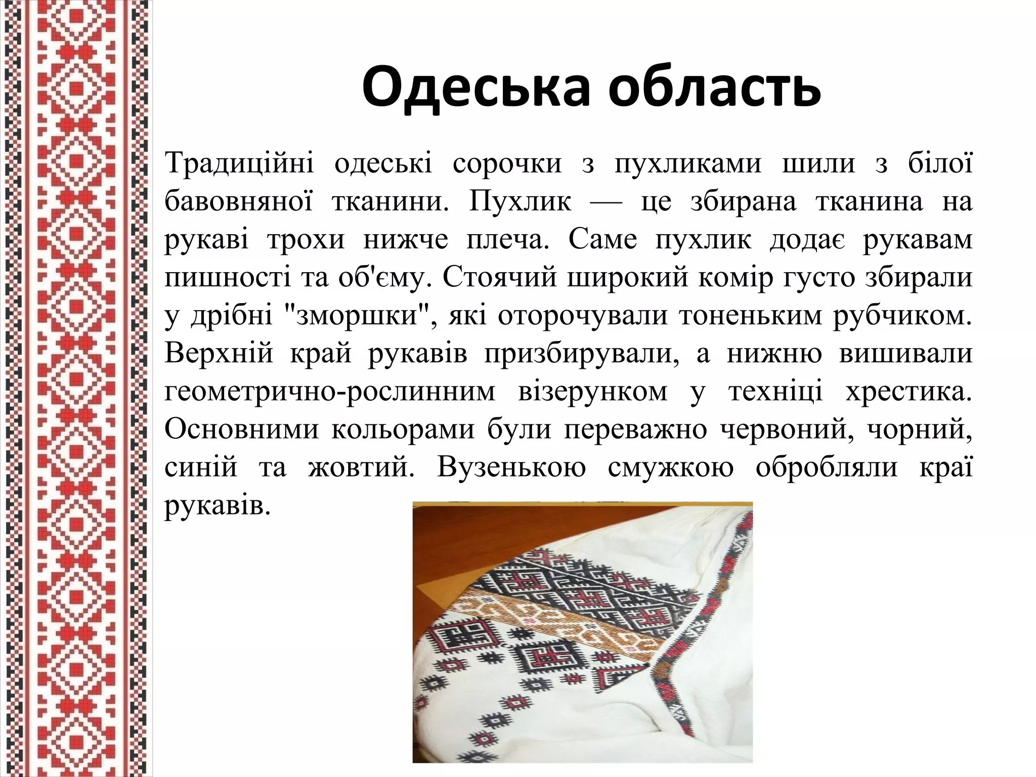 Одеська область
Традиційні одеські сорочки з пухликами шили з білої
бавовняної тканини. Пухлик — це збирана тканина на
рукаві трохи нижче плеча. Саме пухлик додає рукавам
пишності та об'єму. Стоячий широкий комір густо збирали
у дрібні "зморшки", які оторочували тоненьким рубчиком.
Верхній край рукавів призбирували, а нижню вишивали
геометрично-рослинним візерунком у техніці хрестика.
Основними кольорами були переважно червоний, чорний,
синій та жовтий. Вузенькою смужкою обробляли краї
рукавів.
 