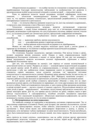 «Педагогическая поддержка» — это особая тактика по отношению к конкретному ребенку,
вырабатываемая благодаря внимательному наблюдению за особенностями его развития и
предопределенная особой педагогической позицией, в основе которой — стремление помочь.
Один из вариантов педагоги ческой поддержки, который апробирован педагогами
гимназии, — технология «индивидуального ведения ученика». «От технологии»
здесь то, что принято называть «этапностью», предполагающей разработанность и описание
повторяющихся элементов в деятельности.
I этап — это попытка обратить внимание педагога на тех, кого мы называем «одаренными»,
и определить свое отношение к ним («Чем могу помочь?»).
Технология «индивидуального ведения» является составляющей «стратегии
индивидуализации», с одной только поправкой: речь идет не о составлении индивидуальных
программ, включающих в себя перечень тем для углубленного изучения, графики зачетов, отчетов
и т.п., а о создании условий для «личностного роста», преодоления «деформации мотивации».
II этап — выявление «субъектного опыта» ребенка, диапазона и профиля
способностей;
III этап — выявление проблем, причин неуспешности;
IV этап — классификация уровня и характера мотивации;
V этап — выбор приемов педагогической поддержки и их апробирование.
Можно, на наш взгляд, условно выделить несколько групп детей с учетом уровня и
характере их мотивации, и это помогает в выборе приемов педагогической поддержки.
1. «Мотивация на результат»
Это отличники, будущие «медалисты», призеры олимпиад. Они всегда готовы к уроку,
создают ощущение вполне успешных детей. Однако у таких старшеклассников порой
формируется болезненное отношение к оценке: от метки, кроме 10, они уже «не понимают»,
всякая неуспешность является источником сильных переживаний, стремление к победе
приобретает болезненные черты.
Для тех, кто «мотивирован на оценку», сам переход от оценки количественной к
качественной ничего не значит. Раскрыть ее смысл — основной прием педагогической поддержки
для данной группы детей. В работе со старшеклассниками, у которых порой складывается
впечатление о себе как «кабинетном гении» (выражение одного из учеников), эффективным
становится «прием маятника», когда создается ситуация, где чередуется состояние
компетентности и некомпетентности ученика. Названные выше приемы близки, на наш взгляд, по
своей идее к методу «развивающего дискомфорта» (B.C. Юркевич), назначение которого —
«научить ребенка успешно выходить из критических ситуаций», не бояться негативной оценки.
В этой группе детей особую сложность представляет общение с теми, кто не умеет
радоваться успехам других, кто болезненно их переживает, кто готов «расталкивать всех локтями»
на пути к победе. Такие дети выявляются очень рано, и здесь нужна особая программа воспитания,
в центре которой задача — научить слушать и слышать «другого». Результативным является для
таких детей и прием «вынужденного молчания», когда ученику предлагается «помолчать» на
уроках некоторое время. Для тех, кто привык всегда отвечать на уроке, говорить много и ярко
(иногда «пустословить» и «декларировать»), подобная ситуация оказывается серьезным
испытанием. Этот «маленький эксперимент» обязательно заканчивается рефлексией, где дается
возможность ученику осмыслить то, что он понял и пережил.
2. «Мотивированные на самоутверждение»
Это наиболее сложные по поведению и внутреннему состоянию старшеклассники. Это те
«неуспешные одаренные» (Сильвия Б. Римм), силы которых, как замечает исследователь, «уходят
на то, чтобы манипулировать людьми, чтобы избегать ответственности, а не на реальные
достижения ». Всем своим видом они демонстрируют безразличие к успеху, к оценке, к
признанию, хотя внутренне глубоко переживают за свою несостоятельность. Учатся нестабильно,
могут быть компетентными в одной из области знаний, чем очень гордятся. Их психологическая
за-
щита строится на тезисе «скучно», «неинтересно», они не любят успехов других, критически
воспринимают педагогов, отношения с ними строятся нелегко, порой ведут «борьбу» как с
окружающими, так и с самим собой.
 