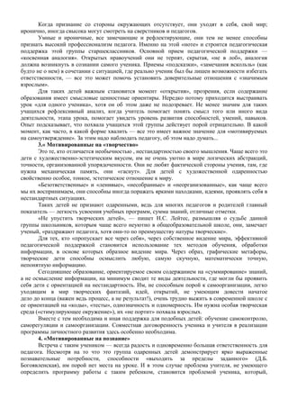 Когда признание со стороны окружающих отсутствует, они уходят в себя, свой мир;
иронично, иногда свысока могут смотреть на сверстников и педагогов.
Умные и ироничные, все замечающие и рефлектирующие, они тем не менее способны
признать высокий профессионализм педагога. Именно на этой «ноте» и строится педагогическая
поддержка этой группы старшеклассников. Основной прием педагогической поддержки —
«косвенная аналогия». Открытых нравоучений они не терпят, скрытая, «не в лоб», аналогия
должна возникнуть в сознании самого ученика. Приемы «подсказки», «замечания вскользь» (как
будто не о нем) в сочетании с ситуацией, где реально ученик был бы лишен возможности избегать
ответственности, — все это может помочь установить доверительные отношения с «значимым
взрослым».
Для таких детей важным становится момент «открытия», прозрения, если содержание
образования имеет смысловые ценностные ориентиры. Нередко потому приходится выстраивать
урок «для одного ученика», хотя он об этом даже не подозревает. Не менее значим для таких
учащихся рефлексивный анализ, когда учитель помогает понять смысл того или иного вида
деятельности, этапа урока, помогает увидеть уровень развития способностей, умений, навыков.
Опыт подсказывает, что похвала учащихся этой группы действует порой отрицательно. В какой
момент, как часто, в какой форме хвалить — все это имеет важное значение для «мотивируемых
на самоутверждение». За этим надо наблюдать педагогу, об этом надо думать...
3.« Мотивированные на «творчество»
Это те, кто отличается необычностью , нестандартностью своего мышления. Чаще всего это
дети с художественно-эстетическим вкусом, им не очень уютно в мире логических абстракций,
точности, организованной упорядоченности. Они не любят фактической стороны учения, там, где
нужна механическая память, они «гаснут». Для детей с художественной одаренностью
свойственно особое, тонкое, эстетическое отношение к миру.
«Безответственные» и «ленивые», «несобранные» и «неорганизованные», как чаще всего
мы их воспринимаем, они способны иногда поражать яркими находками, идеями, проявлять себя в
нестандартных ситуациях.
Таких детей не признают одаренными, ведь для многих педагогов и родителей главный
показатель — легкость усвоения учебных программ, сумма знаний, отличные отметки.
«Не упустить творческих детей», — пишет Н.С. Лейтес, размышляя о судьбе данной
группы школьников, которым чаще всего неуютно в общеобразовательной школе, они, замечает
ученый, «раздражают педагога, хотя они-то по преимуществу натуры творческие».
Для тех, кто «пропускает все через себя», через собственное видение мира, эффективной
педагогической поддержкой становится использование тех методов обучения, обработки
информации, в основе которых образное видение мира. Через образ, графические метафоры,
творческие дети способны осмыслить любую, самую скучную, математически точную,
непонятную информацию.
Сегодняшнее образование, ориентируемое своим содержанием на «суммирование» знаний,
а не осмысление информации, на минимум сводит те виды деятельности, где могли бы проявить
себя дети с ориентацией на нестандартность. Им, не способным порой к самоорганизации, легко
уходящим в мир творческих фантазий, идей, открытий, не умеющим довести начатое
дело до конца (важен ведь процесс, а не результат!), очень трудно выжить в современной школе с
ее ориентацией на «коды», «тесты», однозначность и одномерность. Им нужна особая творческая
среда («стимулирующее окружение»), их «не портит» похвала взрослых.
Вместе с тем необходима и иная поддержка для подобных детей: обучение самоконтролю,
саморегуляции и самоорганизации. Совместная договоренность ученика и учителя в реализации
программы личностного развития здесь особенно необходима.
4. «Мотивированные на познание»
Встреча с таким учеником — всегда радость и одновременно большая ответственность для
педагога. Несмотря на то что это группа одаренных детей демонстрирует ярко выраженные
познавательные потребности, способности «выходить за пределы заданного» (Д.Б.
Богоявленская), им порой нет места на уроке. И в этом случае проблема учителя, не умеющего
определить программу работы с таким ребенком, становится проблемой ученика, который,
 