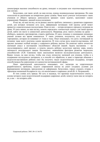 демонстрируя высокие способности на уроке, попадает в ситуацию или «палочки-выручалочки»
или «изгоя».
Безусловно, для таких детей, на наш взгляд, нужны индивидуальные программы. Но сама
технология их реализации на конкретном уроке сложна. Чаще всего учителя «отключают» таких
учеников от общего процесса деятельности (решают «свои задачи», выполняют «свои»
упражнения). Наверное, данный подход возможен.
И все же, на наш взгляд, он не решает многих проблем, связанных с развитием одаренных
детей, для которых познание есть цель. Деформация мотивации этой группы детей может
привести к нежелательным последствиям. Одно из них — потеря интереса к процессу познания на
уроке. И здесь важно, на наш взгляд, помочь определить «личностную задачу» для такой группы
детей, найти им место в совместной деятельности. Например, роль такого ученика на уроке —
обобщать, выявлять противоречия, ставить проблемы. И здесь «планка» в оценивании указанных
умений должна все время повышаться. У таких учеников, получается, есть своя, особая
«программа», которую он осваивает от этапа к этапу. Опыт показывает, что дети с мотивацией на
познание чаще всего увлечены одним предметом. В этом случае роль педагога-наставника, чей
предмет вызывает особый интерес у одаренного ребенка, высока. Он помогает найти личностно
значимый смысл в постижении «нелюбимых» областей знаний. Задача наставника — не
«культивировать» свой предмет, а помочь увидеть ребенку целостную картину мира, понять
значимость интегрального знания. Несомненно, «важнейшим фактором развития творческих
способностей» (А.И. Савенков) таких школьников является исследовательская деятельность.
Важно только, на наш взгляд, чтобы она стала личностно значимой для ученика, чтобы и в
содержании исследуемого материала, и в способе его обработки, и даже в характере общения с
педагогом-наставником ребенок смог бы получить такую педагогическую поддержку, которая
способствовала бы укреплению его ценностно-мотивационной сферы.
Опыт практической деятельности показывает, что, несмотря на теоретическую
разработанность проблемы, педагог современной школы не умеет создавать условия для
формирования мотивации, преодоления ее деформации. Безусловно, горько слышать отзывы о
«феномене вопиющей бездарности тех, кто воспитывает» одаренных детей (В. А. Петровский).
В этих словах есть правда. Но есть и надежда, что крупицы педагогического опыта, в
основе которого идея педагогической поддержки одаренных детей, помогут всем нам не потерять
их, а им — не потерять себя.
Одаренный ребенок. 2005. № 4. С.64-70.
 