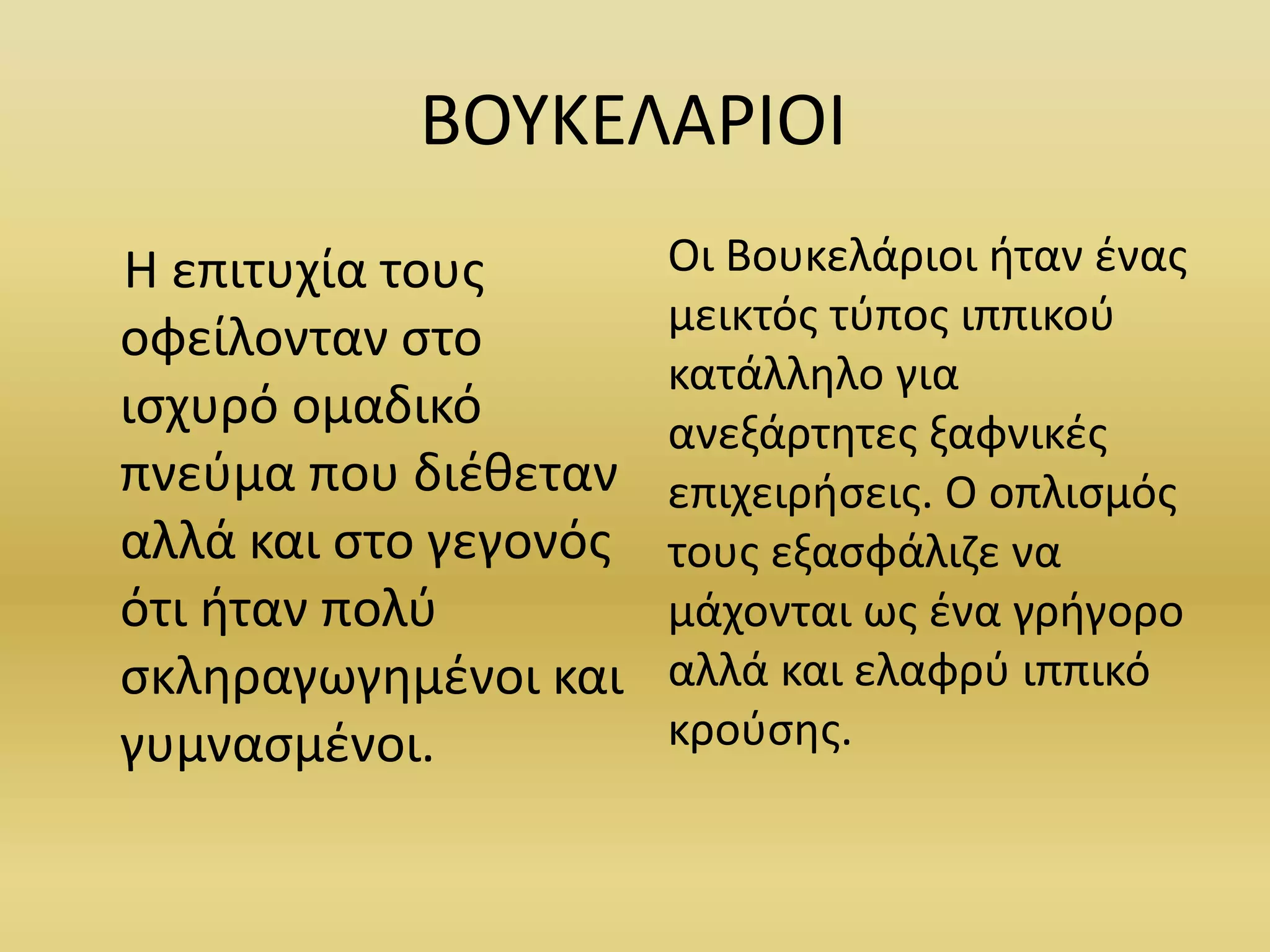 ΒΟΥΚΕΛΑΡΙΟΙ
Η επιτυχία τους
οφείλονταν στο
ισχυρό ομαδικό
πνεύμα που διέθεταν
αλλά και στο γεγονός
ότι ήταν πολύ
σκληραγωγημένοι και
γυμνασμένοι.
Οι Βουκελάριοι ήταν ένας
μεικτός τύπος ιππικού
κατάλληλο για
ανεξάρτητες ξαφνικές
επιχειρήσεις. Ο οπλισμός
τους εξασφάλιζε να
μάχονται ως ένα γρήγορο
αλλά και ελαφρύ ιππικό
κρούσης.
 