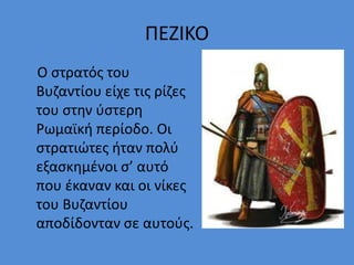 ΠΕΖΙΚΟ
Ο στρατός του
Βυζαντίου είχε τις ρίζες
του στην ύστερη
Ρωμαϊκή περίοδο. Οι
στρατιώτες ήταν πολύ
εξασκημένοι σ’ αυτό
που έκαναν και οι νίκες
του Βυζαντίου
αποδίδονταν σε αυτούς.
 