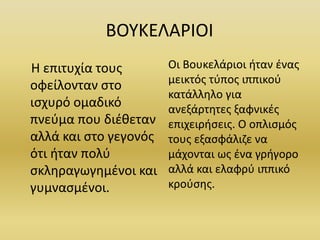 ΒΟΥΚΕΛΑΡΙΟΙ
Η επιτυχία τους
οφείλονταν στο
ισχυρό ομαδικό
πνεύμα που διέθεταν
αλλά και στο γεγονός
ότι ήταν πολύ
σκληραγωγημένοι και
γυμνασμένοι.
Οι Βουκελάριοι ήταν ένας
μεικτός τύπος ιππικού
κατάλληλο για
ανεξάρτητες ξαφνικές
επιχειρήσεις. Ο οπλισμός
τους εξασφάλιζε να
μάχονται ως ένα γρήγορο
αλλά και ελαφρύ ιππικό
κρούσης.
 