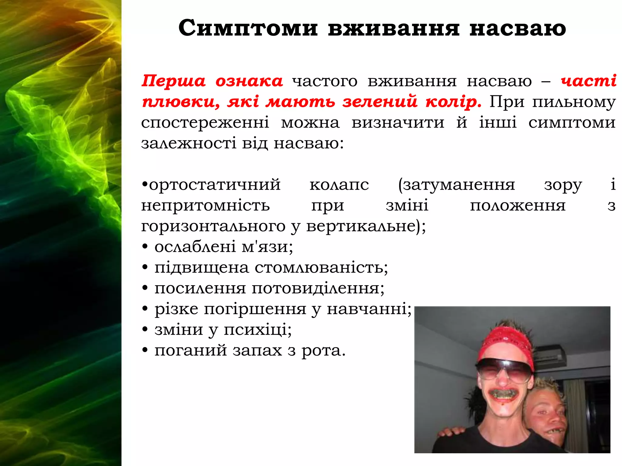 Симптоми вживання насваю
Перша ознака частого вживання насваю – часті
плювки, які мають зелений колір. При пильному
спостереженні можна визначити й інші симптоми
залежності від насваю:
•ортостатичний колапс (затуманення зору і
непритомність при зміні положення з
горизонтального у вертикальне);
• ослаблені м'язи;
• підвищена стомлюваність;
• посилення потовиділення;
• різке погіршення у навчанні;
• зміни у психіці;
• поганий запах з рота.
 