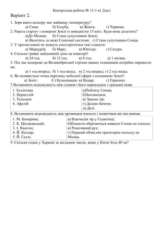 Контрольна робота № 11-1 в1,2(ас)
Варіант 2.
1. Зоря якого кольору має найвищу температуру?
а) Синя; б) Голуба; в) Жовта; г) Червона.
2. Ракета стартує з поверхні Землі із швидкістю 15 км/с. Куди вона долетить?
а)До Місяця; б) Стане супутником Землі;
в) Вилетить за межі Сонячної системи; г) Стане супутникам Сонця.
3. У протистоянні не можуть спостерігатися такі планети:
а) Меркурій; б) Марс; в) Юпітер; г) Сатурн.
4. Скільки триває найдовший день на екваторі?
а) 24 год. б) 12 год. в) 8 год. д) 1 місяць.
5. Під час подорожі до Великобританії стрілки наших годинників потрібно перевести
на:
а) 1 год вперед; б) 1 год назад; в) 2 год вперед; г) 2 год назад.
6. Як називається точка перетину небесної сфери з площиною Землі?
а) Зеніт; б ) Кульмінація; в) Надир; г) Горизонт.
7.Встановити відповідність між словом і його перекладом з грецької мови
1. Екліптика
2. Перигелій
3. Телескоп
4. Афелій
а)Поблизу Сонця;
б)Затемнення;
в) Закони зір;
г) Далеко бачити;
д) Далі.
8. Встановити відповідність між прізвищем вченого і поняттями які він вивчав
1. М. Коперник;
2. К. Ціолковський;
3. І. Ньютон;
4. Й. Кеплер;
5. Й. Галле.
а) Взаємодія зір у Галактиці;
б)Планети обертаються навколо Сонця по еліпсах;
в) Реактивний рух;
г) Перший обчислив траєкторію польоту на
Місяць
9. Скільки годин у Харкові за місцевим часом, якщо у Києві 4год 40 хв?
 