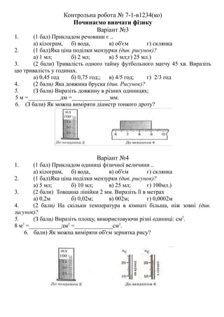 Контрольна робота № 7-1-в1234(ко)
Починаємо вивчати фізику
Варіант №3
1. (1 бал) Прикладом речовини є ..
а) кілограм, б) вода, в) об'єм г) склянка
2. (1 бал)Яка ціна поділки мензурки (див. рисунок)?
а) 1 мл; б) 2 мл; в) 5 мл;г) 25 мл.)
3. (2 бали) Тривалість одного тайму футбольного матчу 45 хв. Виразіть
цю тривалість у годинах.
а) 0,45 год б) 0,75 год;; в) 4/5 год; г) 2/3 год
4. (2 бали) Яка довжина бруска (див. Рисунок)?
5. (З бали) Виразіть довжину в різних одиницях;
5 м =___________дм =_____________мм.
6. (З бали) Як можна виміряти діаметр тонкого дроту?
Варіант №4
1. (1 бал) Прикладом одиниці фізичної величини ..
а) кілограм, б) вода, в) об'єм г) склянка
2. (1 бал)Яка ціна поділки мензурки (див. рисунок)?
а) 5 мл; б) 10 мл; в) 25 мл; г) 100мл.)
3. (2 бали) Товщина лінійки 2 мм. Виразіть її в метрах
а) 0,2м б) 0,02м; в) 002м; г) 0,0002м
4. (2 бали) На скільки температура в кімнаті більша, ніж зовні (див.
зисунок)?
5. (З бали) Виразіть площу, використовуючи різні одиниці: см2
.
8 м2
=___________дм2
=_____________см2
.
6. бали) Як можна виміряти об'єм зернятка рису?
 