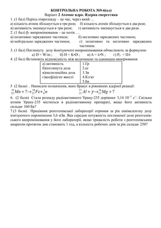 КОНТРОЛЬНА РОБОТА №9-6(ол)
Варіант 2 Атомне ядро. Ядерна енергетика
1. (1 бал) Період піврозпаду – це час, через який …
а) кількість атомів збільшується в три рази; б) кількість атомів збільшується в два рази;
в) активність зменшується в три рази; г) активність зменшується в два рази.
2. (1 бал) β- випромінювання – це потік …
а) позитивно заряджених частинок; б) негативно заряджених частинок;
в) нейтрально заряджених частинок; г) позитивно та негативно заряджених
частинок.
3. (1 бал) Поглинуту дозу йонізуючого випромінювання обчислюють за формулою
а) D = W/m ; б) H = K•D ; в) A = λ•N ; г) Рd = D/t
4. (2 бал) Встановіть відповідність між величиною та одиницею вимірювання
а) активність
б)поглинута доза
в)експозиційна доза
г)коефіцієнт якості
1.Гр
2.кг
3.Зв
4.Кл/кг
5.Бк
5 (2 бали) . Написати позначення, яких бракує в рівняннях ядерної реакції:
nFeMn 1
0
58
27
55
25 ? +→+ ?26
12
27
13 +→+ MgAl γ
6. (2 бали) Стала розпаду радіоактивного Урану-235 дорівнює 3,14 10-17
с-1
. Скільки
атомів Урану-235 міститься в радіоактивному препараті, якщо його активність
складає 160 Бк?
7.(3 бали) Працівник рентгенівської лабораторії отримав за рік еквівалентну дозу
іонізуючого опромінення 3,6 мЗв. Яка середня потужність поглиненої дози рентгенів-
ського випромінювання у його лабораторії, якщо тривалість роботи з рентгенівським
апаратом протягом дня становить 1 год, а кількість робочих днів за рік складає 250?
 