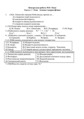 Контрольна робота №11- 5(кц)
Варіант 2 Тема Атомна і ядерна фізика
1. (1б)А. Ейнштейн отримав Нобелівську премію за…
А) створення теорії відносності;
Б) пояснення фотоефекту;
В) відкриття явища радіоактивності;
Г) створення ядерного реактора.
2. (1б) Планетарну модель атома запропонував…
А) М. Планк; Б) А. Ейнштейн; В) Е. Резерфорд; Г) М. Кюрі.
3. (2б)Допишіть ядерну реакцію: N7
14
+ ? → O8
17
+ H1
1
.
А) α2
4
; Б) α2
3
; В) Lі3
7
; Г) n0
1
4. (2б)Назвіть хімічний елемент , в якому є 29 протонів і 35 нейтронів.
А) Германій; Б) Карбон; В) Бром; Г) Купрум.
5. (1,5б)Встановіть відповідність між вченим і відкриттям:
1) Е. Резерфорд;
2) М. Кюрі;
3) Беккерель;
4) Гейгер;
А) Відкриття радію;
Б) Відкриття радіоактивності;
В) Спростував модель атома, створену Томсоном;
Г) Створив прилад для реєстрації заряджених частинок.
6. (1,5б)Встановити відповідність між явищем і його практичним застосуванням:
1) Ланцюгова ядерна реакція;
2) Фотоефект;
3) Рентгенівське випромінювання;
4) Спектральний аналіз;
А) Флюорографія;
Б) Дослідження хімічного складу зірок;
В) Ядерний реактор;
Г) Фотодіоди.
7. (3б)Обчисліть енергію зв’язку ядра О8
16
 