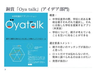 銅賞「Oya talk」(アイデア部門)
概要：
 中学校進学の際、学校に求める事
柄を親子それぞれで選択し、それ
に合致した学校を提案するアプリ
(未実装)
 学校について、親子が考えている
ことを互いに知ることができる
選定委員コメント：
 親子の思いのマッチングが面白い
と思った
 口コミだけでは伝わらないので、
簡単に調べられるのはありがたい
 発想が面白い
 