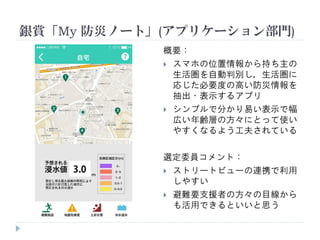 銀賞「My 防災ノート」(アプリケーション部門)
概要：
 スマホの位置情報から持ち主の
生活圏を自動判別し，生活圏に
応じた必要度の高い防災情報を
抽出・表示するアプリ
 シンプルで分かり易い表示で幅
広い年齢層の方々にとって使い
やすくなるよう工夫されている
選定委員コメント：
 ストリートビューの連携で利用
しやすい
 避難要支援者の方々の目線から
も活用できるといいと思う
 