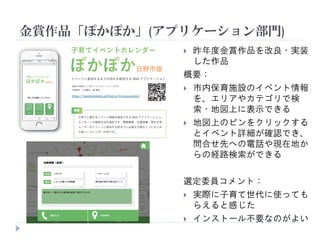 金賞作品「ぽかぽか」(アプリケーション部門)
 昨年度金賞作品を改良・実装
した作品
概要：
 市内保育施設のイベント情報
を、エリアやカテゴリで検
索・地図上に表示できる
 地図上のピンをクリックする
とイベント詳細が確認でき、
問合せ先への電話や現在地か
らの経路検索ができる
選定委員コメント：
 実際に子育て世代に使っても
らえると感じた
 インストール不要なのがよい
 