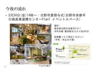 今後の流れ
 3月24日(金)14時～：日野市賞授与式(日野市多摩平
の森産業連携センターPlanT イベントスペース)
PlanTの様子
※左の写真はPlanTではありますが
イベントスペースではありません
場所：
東京都日野市多摩平2-5-1
JR中央線 豊田駅北口より徒歩5分
皆様奮ってご参加ください！
(予約・申込み不要)
 
