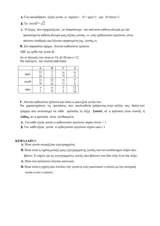 α. Γηα νπνηαδήπνηε νμεία γσλία σ ηζρύνπλ : 0 < εκσ<1 θαη 0<ζπλσ<1.
β. Τν ζπλ450
= 2
γ. Ο ιόγνο πνπ ζρεκαηίδεηαη , αλ δηαηξέζνπκε ηελ απέλαληη θάζεηε πιεπξά κε ηελ
πξνζθείκελε θάζεηε πιεπξά κηαο νμείαο γσλίαο σ ελόο νξζνγσλίνπ ηξηγώλνπ, είλαη
πάληνηε ζηαζεξόο θαη ιέγεηαη εθαπηνκέλε ηεο γσλίαο σ.
Β. Σην παξαθάησ ζρήκα, δίλεηαη νξζνγώλην ηξίγσλν
ΑΒΓ κε νξζή ηελ γσλία Β.
Αλ νη πιεπξέο ηνπ είλαη α=16, β=20 θαη γ=12
Να επηιέμεηε ηελ ζσζηή απάληεζε .
Γ. Γίλεηαη νξζνγώλην ηξίγσλν θαη έζησ σ κηα νμεία γσλία ηνπ.
Να ραξαθηεξίζεηε ηηο πξνηάζεηο πνπ αθνινπζνύλ γξάθνληαο ζηελ θόιια ζαο δίπια ζην
γξάκκα πνπ αληηζηνηρεί ζε θάζε πξόηαζε ηε ιέμε Σωζηό, αλ ε πξόηαζε είλαη ζσζηή, ή
Λάθος, αλ ε πξόηαζε είλαη ιαλζαζκέλε.
α. Γηα θάζε νμεία γσλία σ νξζνγσλίνπ ηξηγώλνπ ηζρύεη ζπλσ < 1
β. Γηα θάζε νμεία γσλία σ νξζνγσλίνπ ηξηγώλνπ ηζρύεη εθσ1
ΚΕΦΑΛΑΙΟ 3
Α. Πνηα γσλία νλνκάδεηαη εγγεγξακκέλε;
Β. Πνηα είλαη ε ζρέζε κεηαμύ κηαο εγγεγξακκέλεο γσλίαο θαη ηνπ αληίζηνηρνπ ηόμνπ πνπ
βαίλεη; Τη ηζρύεη γηα ηηο εγγεγξακκέλεο γσλίεο πνπ βαίλνπλ ζην ίδην ηόμν ή ζε ίζα ηόμα;
Α. Πόηε έλα πνιύγσλν ιέγεηαη θαλνληθό;
Β. Πνηα είλαη ε ζρέζε πνπ ζπλδέεη ηελ γσλία θ ελόο θαλνληθνύ λ-γώλνπ κε ηελ θεληξηθή
γσλία σ ηνπ λ-γώλνπ;
Α Β Γ Γ
εκσ
12
16
3
5
16
20
16
12
ζπλζ
16
20
12
16
16
12
3
5
εθσ
4
3
16
20
3
5
12
16
 