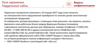 Пути заражения.
Поддельные сайты
Вирусы
шифровальщики
Отдельные контрагенты компании с 25 января 2017 года стали получать
по электронной почте предложения приобрести по низким ценам качественную
полимерную продукцию.
В сообщениях, распространяемых с помощью спам-рассылки, как правило, указаны
фамилия и имя работника Блока продаж Дирекции базовых полимеров
и фиктивные контактные данные для обращения: номера телефонов +7 (495) 241-
04-687, +7 499) 348-92-05 и адреса электронной почты info@sibur.info,
proposal@sibur.info, kp_property@sibur.info. Также мошенники зарегистрировали
сайт-двойник официального сайта ПАО «СИБУР Холдинг» (www.sibur.info),
на котором размещена ложная информация в разделе «Контакты».
— ПАО «СИБУР Холдинг» (настоящий сайт: sibur.ru)
 