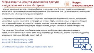 Меры защиты. Защита удаленного доступа
и подключения к сети Интернет.
Вирусы
шифровальщики
Наличие удаленного доступа к локальной сети и серверам из сети Интернет существенно повышает
вероятность заращения вредоносным программным обеспечением. Там, где это возможно, необходимо
отключить или заблокировать удаленный доступ.
Если удаленного доступа не избежать (например, необходимость подключения по RDP), используйте
межсетевые экраны, назначайте нестандартные сетевые порты приложениям, к которым необходим
доступ из сети Интернет, используйте сложные пароли и средства усиленной аутентификации
пользователей для удаленного доступа, предоставляйте доступ к служебным сервисам через VPN.
Для защиты от WannaCry и подобных сетевых вирусов необходимо максимально ограничить
использование сетевых TCP-портов 139 и 445 (Server Message Block/SMB), а также запретить поддержку
устаревшего протокола SMB v1 в пользу SMB v3.
access-list 110 deny tcp any any eq 445
access-list 110 deny tcp any any eq 139
set-SmbServerConfiguration -EnableSMB1Protocol $false -Force
 