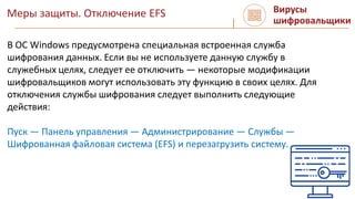 Меры защиты. Отключение EFS Вирусы
шифровальщики
В ОС Windows предусмотрена специальная встроенная служба
шифрования данных. Если вы не используете данную службу в
служебных целях, следует ее отключить — некоторые модификации
шифровальщиков могут использовать эту функцию в своих целях. Для
отключения службы шифрования следует выполнить следующие
действия:
Пуск — Панель управления — Администрирование — Службы —
Шифрованная файловая система (EFS) и перезагрузить систему.
 
