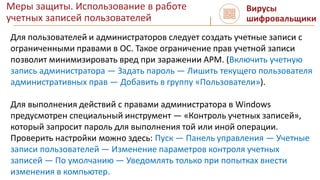 Меры защиты. Использование в работе
учетных записей пользователей
Вирусы
шифровальщики
Для пользователей и администраторов следует создать учетные записи с
ограниченными правами в ОС. Такое ограничение прав учетной записи
позволит минимизировать вред при заражении АРМ. (Включить учетную
запись администратора — Задать пароль — Лишить текущего пользователя
административных прав — Добавить в группу «Пользователи»).
Для выполнения действий с правами администратора в Windows
предусмотрен специальный инструмент — «Контроль учетных записей»,
который запросит пароль для выполнения той или иной операции.
Проверить настройки можно здесь: Пуск — Панель управления — Учетные
записи пользователей — Изменение параметров контроля учетных
записей — По умолчанию — Уведомлять только при попытках внести
изменения в компьютер.
 