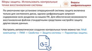 Меры защиты. Использовать контрольные
точки восстановления системы
Вирусы
шифровальщики
По умолчанию при установке операционной системы защита включена
только для системного диска, однако шифровальщик затронет
содержимое всех разделов на вашем ПК. Для обеспечения возможности
восстановления файлов стандартными средствами настройте защиту
других ваших данных.
Настроить автоматическое создание контрольных точек можно так: Мой
компьютер — ПКМ — Свойства — Защита системы — Параметры защиты.
 