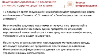 Памятка пользователю. Не отключайте
антивирус и другие средства защиты
Вирусы
шифровальщики
! В последнее время злоумышленники сопровождают вредоносные файлы
сообщениями о “важности”, “срочности” и “необходимостью отключить
антивирус”.
Не отключайте защитные механизмы антивируса и не препятствуйте
получению обновлений антивирусных программ. Не отключайте
персональный межсетевой экран и иные средства защиты информации,
установленные на вашем компьютере.
Помните, что злоумышленники, преследующие материальную выгоду,
используют вредоносное программное обеспечение для отправки,
блокирования конфиденциальных данных или дистанционного
управления вашим компьютером.
 