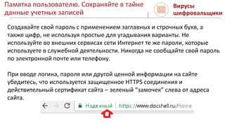 Памятка пользователю. Сохраняйте в тайне
данные учетных записей
Вирусы
шифровальщики
Создавайте свой пароль с применением заглавных и строчных букв, а
также цифр, не используя простые для угадывания варианты. Не
используйте во внешних сервисах сети Интернет те же пароли, которые
используете в служебной деятельности. Никогда не сообщайте свой пароль
по электронной почте или телефону.
При вводе логина, пароля или другой ценной информации на сайте
убедитесь, что используется защищенное HTTPS соединения и
действительный сертификат сайта – зеленый “замочек” слева от адреса
сайта.
 