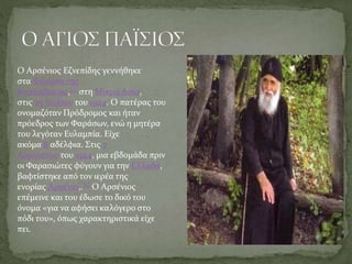 Ο Αρσένιος Εζνεπίδης γεννήθηκε
στα Φάρασα της
Καππαδοκίας,[4] στη Μικρά Ασία,
στις 25 Ιουλίου του 1924. Ο πατέρας του
ονομαζόταν Πρόδρομος και ήταν
πρόεδρος των Φαράσων, ενώ η μητέρα
του λεγόταν Ευλαμπία. Είχε
ακόμα 8 αδέλφια. Στις 7
Αυγούστου του 1924, μια εβδομάδα πριν
οι Φαρασιώτες φύγουν για την Ελλάδα,
βαφτίστηκε από τον ιερέα της
ενορίας Αρσένιο,.[5] Ο Αρσένιος
επέμεινε και του έδωσε το δικό του
όνομα «για να αφήσει καλόγερο στο
πόδι του», όπως χαρακτηριστικά είχε
πει.
 