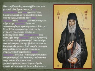 Πέντε εβδομάδες μετά τη βάπτιση του
μικρού τότε Αρσένιου, στις 14
Σεπτεμβρίου του 1924 η οικογένεια
Εζνεπίδη, μαζί με τα καραβάνια των
προσφύγων, έφτασε στον Άγιο
Γεώργιο στον Πειραιά και στη συνέχεια
πήγε στην Κέρκυρα, όπου και
τακτοποιήθηκε προσωρινά στο Κάστρο.
Στην Κέρκυρα η οικογένειά του έμεινε
ενάμιση χρόνο. Στη συνέχεια
μεταφέρθηκε στην Ηγουμενίτσα και
κατέληξε στην Κόνιτσα. Εκεί ο Αρσένιος
τελείωσε το δημοτικό σχολείο και πήρε
το απολυτήριο του «με βαθμό οκτώ και
διαγωγή εξαίρετο». Από μικρός συνεχώς
είχε μαζί του ένα χαρτί, στο οποίο
σημείωνε τα θαύματα του Αγίου
Αρσενίου. Έδειχνε ιδιαίτερη κλίση προς
τον μοναχισμό και διακαώς επιθυμούσε
να μονάσει. Οι γονείς του
χαριτολογώντας, του έλεγαν «βγάλε
πρώτα γένια και μετά θα σε αφήσουμε».
 