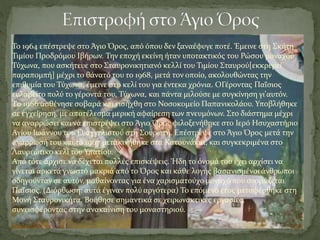 Το 1964 επέστρεψε στο Άγιο Όρος, από όπου δεν ξαναέφυγε ποτέ. Έμεινε στη Σκήτη
Τιμίου Προδρόμου Ιβήρων. Την εποχή εκείνη ήταν υποτακτικός του Ρώσου μοναχού
Τύχωνα, που ασκήτευε στο Σταυρονικητιανό κελλί του Τιμίου Σταυρού[εκκρεμεί
παραπομπή] μέχρι το θάνατό του το 1968, μετά τον οποίο, ακολουθώντας την
επιθυμία του Τύχωνα, έμεινε στο κελί του για έντεκα χρόνια. ΟΓέροντας Παΐσιος
ευλαβείτο πολύ το γέροντά του, Τύχωνα, και πάντα μιλούσε με συγκίνηση γι'αυτόν.
Tο 1966 ασθένησε σοβαρά και εισήχθη στο Νοσοκομείο Παπανικολάου. Υποβλήθηκε
σε εγχείρηση, με αποτέλεσμα μερική αφαίρεση των πνευμόνων. Στο διάστημα μέχρι
να αναρρώσει και να επιστρέψει στο Άγιο Όρος φιλοξενήθηκε στο Ιερό Ησυχαστήριο
Αγίου Ιωάννου του Ευαγγελιστού στη Σουρωτή. Επέστρεψε στο Άγιο Όρος μετά την
ανάρρωσή του και το 1967 μετακινήθηκε στα Κατουνάκια, και συγκεκριμένα στο
Λαυρεώτικο κελί του Υπατίου.
Από τότε άρχισε να δέχεται πολλές επισκέψεις. Ήδη το όνομά του έχει αρχίσει να
γίνεται αρκετά γνωστό μακριά από το Όρος και κάθε λογής βασανισμένοι άνθρωποι
οδηγούνταν σε αυτόν, μαθαίνοντας για ένα χαρισματούχο μοναχό που ονομάζεται
Παΐσιος. (Διόρθωση: αυτά έγιναν πολύ αργότερα) Το επόμενο έτος μεταφέρθηκε στη
Μονή Σταυρονικήτα. Βοήθησε σημαντικά σε χειρωνακτικές εργασίες,
συνεισφέροντας στην ανακαίνιση του μοναστηριού.
 