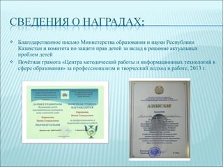  Благодарственное письмо Министерства образования и науки Республики
Казахстан и комитета по защите прав детей за вклад в решение актуальных
проблем детей
 Почётная грамота «Центра методической работы и информационных технологий в
сфере образования» за профессионализм и творческий подход в работе, 2013 г.
 
