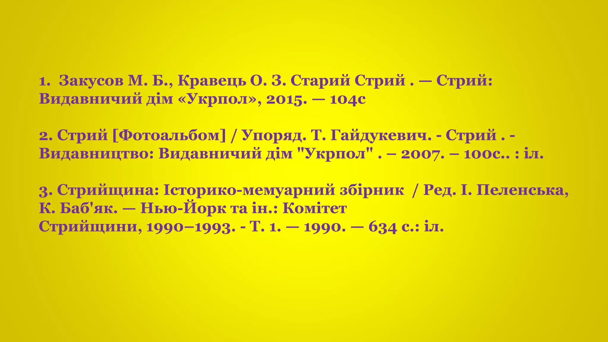 1. Закусов М. Б., Кравець О. З. Старий Стрий . — Стрий:
Видавничий дім «Укрпол», 2015. — 104с
2. Стрий [Фотоальбом] / Упоряд. Т. Гайдукевич. - Стрий . -
Видавництво: Видавничий дім "Укрпол" . – 2007. – 100с.. : іл.
3. Стрийщина: Історико-мемуарний збірник / Ред. І. Пеленська,
К. Баб'як. — Нью-Йорк та ін.: Комітет
Стрийщини, 1990–1993. - Т. 1. — 1990. — 634 с.: іл.
 
