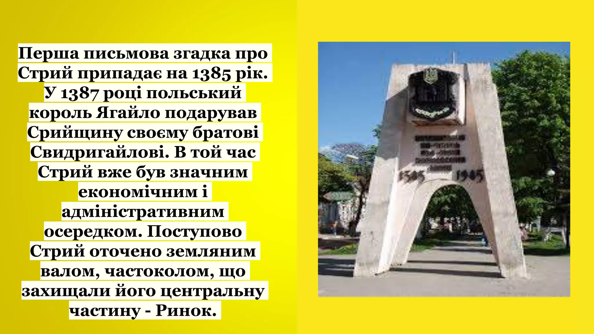 Перша письмова згадка про
Стрий припадає на 1385 рік.
У 1387 році польський
король Ягайло подарував
Срийщину своєму братові
Свидригайлові. В той час
Стрий вже був значним
економічним і
адміністративним
осередком. Поступово
Стрий оточено земляним
валом, частоколом, що
захищали його центральну
частину - Ринок.
 