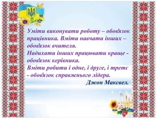 Уміти виконувати роботу – обов̓язок
працівника. Вміти навчати інших –
обов̓язок вчителя.
Надихати інших працювати краще -
обов̓язок керівника.
Вміти робити і одне, і друге, і третє
- обов̓язок справжнього лідера.
Джон Максвел.
1
 