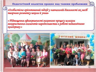 Педагогічний колектив працює над такими проблемами
«Особистісно орієнтований підхід у навчальній діяльності як засіб
творчого розвитку школи й учня»
« Підвищення ефеактивності виховного процесу шляхом
використання елементів народознавства в роботі педагогічного
колективу »
13
 