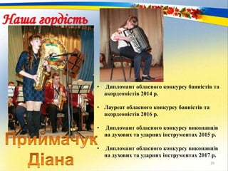 29
Наша гордість
• Дипломант обласного конкурсу баяністів та
акордеоністів 2014 р.
• Лауреат обласного конкурсу баяністів та
акордеоністів 2016 р.
• Дипломант обласного конкурсу виконавців
на духових та ударних інструментах 2015 р.
• Дипломант обласного конкурсу виконавців
на духових та ударних інструментах 2017 р.
 