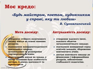 Моє кредо:
«Будь майстром, поетом, художником
у справі, яку ти любиш»
В. Сухомлинський
Мета досвіду:
створення стійкого позитивного
іміджу школи на основі наявних
ресурсів;
підвищення конкурентоздатності
навчального закладу,
встановлення та розширення
партнерських зв’язків;
перетворення школи на заклад, у
якому головним буде особистість
дитини, її рівень навченості та
самопочуття.
Актуальність досвіду:
створення власного імені,
власного обличчя
загальноосвітнього закладу;
підсилення конкуренції серед
освітніх закладів, збереження
контингенту учнів;
доступ освітнього закладу до
фінансових і інформаційних
ресурсів, забезпечення
стабільності педагогіки.
3
 