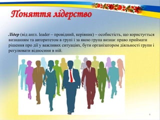 Лідер (від англ. leader – провідний, керівник) – особистість, що користується
визнанням та авторитетом в групі і за якою група визнає право приймати
рішення про дії у важливих ситуаціях, бути організатором діяльності групи і
регулювати відносини в ній.
4
Поняття лідерство
 