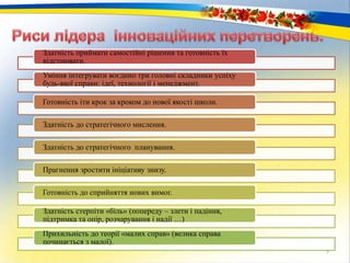 5
Здатність приймати самостійні рішення та готовність їх
відстоювати.
Уміння інтегрувати воєдино три головні складники успіху
будь-якої справи: ідеї, технології і менеджмент.
Готовність іти крок за кроком до нової якості школи.
Здатність до стратегічного мислення.
Здатність до стратегічного планування.
Прагнення зростити ініціативу знизу.
Готовність до сприйняття нових вимог.
Здатність стерпіти «біль» (попереду – злети і падіння,
підтримка та опір, розчарування і надії …)
Прихильність до теорії «малих справ» (велика справа
починається з малої).
 