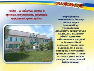 Імідж – це «обличчя» школи, її
престиж, популярність, репутація,
конкурентоспроможність.
Формування
позитивного іміджу
школи через
інноваційну
управлінську
діяльність ґрунтується
на діалозі, вільному
обміні думками,
забезпечення творчої
та інноваційної
діяльності педагогів,
відкритості і тісної
співпраці з батьками і
громадськістю. Тільки
за таких умов можна
створити позитивний
імідж школи.
8
 