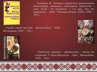 Селівачов М. Лексикон української орнаментики
(іконографія, номінація, стилістика, типологія) :
навч. посіб. / М. Селівачов. – 2-ге вид., доп. та
виправлене. – Київ : Редакція вісника «АНТ», 2009. –
408 с.
Скарби нашої пам’яті : фотоальбом. – Київ :
Мистецтво, 1993. – 192 с.
Українська вишивка : фотоальбом / автор та
упорядник Т. Кара-Васильєва. – Київ : Мистецтво,
1993. – 264 с.
 