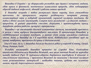 Вишивка в Україні – це зворушлива розповідь про думки і почуття людини,
світ краси й фантазії, поетичного осмислення природи, світ невмирущих
образів давньої міфології, звичаїв і уявлень наших предків.
У вишивці яскраво і повно розкрилась душа народу, його споконвічне
прагнення до прекрасного, широко розвинулось почуття ритму,
композиційної міри у побудові орнаментів, гармонії колірних поєднань. Це
давнє і вічно молоде мистецтво. Секрет його молодості – у єдності людини з
природою, в умінні упродовж століть зберігати і примножувати красу,
дарувати людям радість зустрічі з прекрасним.
Вишивка – це мистецтво високої естетичної наснаги, мистецтво простого
й разом з тим мудрого декоративного мислення. В орнаментах вишивки, у
співвідношенні колірних поєднань, у ритмі ліній узору закладено глибокий
зміст. Адже у вишивці як і в народній пісні, відбивалися заповітні мрії на
краще майбутнє, прагнення до краси й досконалості.
Уже в І тис. до н. е. вишивка досягла високого рівня у народів Єгипту, Греції,
Риму, Китаю, Індії.
Розквіт мистецтва вишивки припадає на Cередні віки. Особливою
пишністю відзначалася вишивка Візантії, яка мала значний вплив на церковне
шитво давньої Русі. Її художньо-образне вирішення перебувало в єдності зі
стилістикою іконопису, з прагнення Візантії до пишноти і багатої колірної
гами різноманітних матеріалів : шовкових тканин, срібних та золотних
ниток, перлів, дорогоцінного каміння.
 