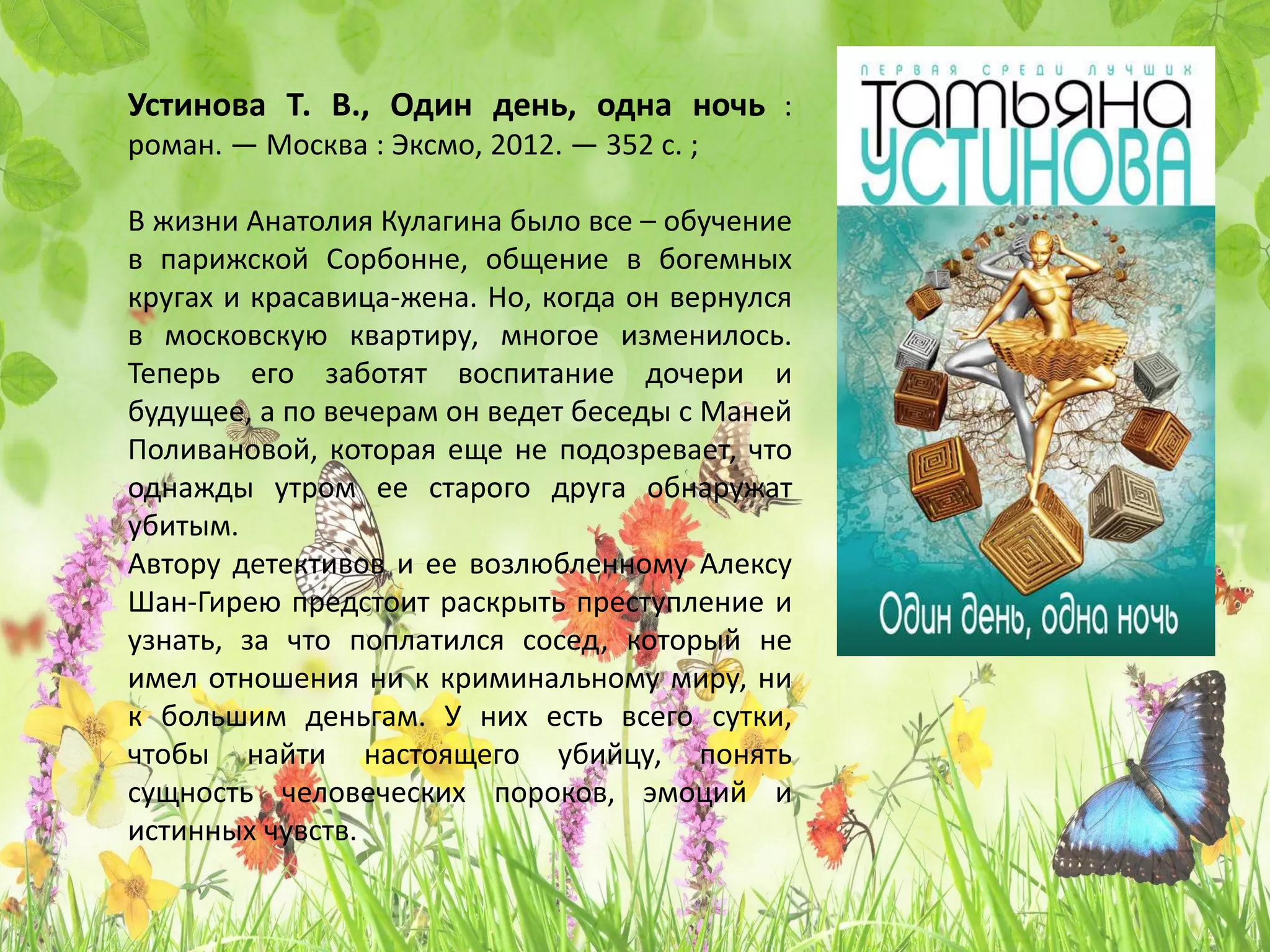 «Один день, одна ночь»
Татьяна Устинова
В жизни Анатолия Кулагина было все – обучение
в парижской Сорбонне, общение в богемных
кругах и красавица-жена. Но, когда он вернулся
в московскую квартиру, многое изменилось.
Теперь его заботят воспитание дочери и
будущее, а по вечерам он ведет беседы с Маней
Поливановой, которая еще не подозревает, что
однажды утром ее старого друга обнаружат
убитым.
Автору детективов и ее возлюбленному Алексу
Шан-Гирею предстоит раскрыть преступление и
узнать, за что поплатился сосед, который не
имел отношения ни к криминальному миру, ни
к большим деньгам. У них есть всего сутки,
чтобы найти настоящего убийцу, понять
сущность человеческих пороков, эмоций и
истинных чувств.
 