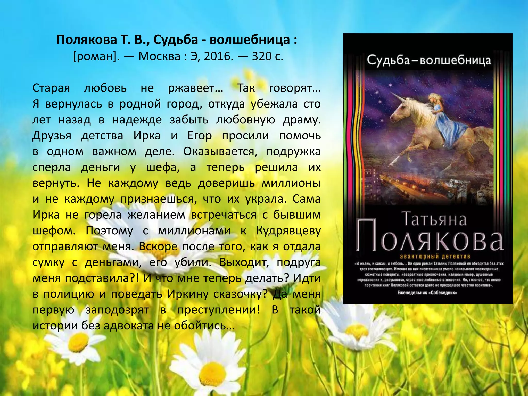 «Судьба – волшебница»
Татьяна Полякова
Старая любовь не ржавеет… Так говорят…
Я вернулась в родной город, откуда убежала сто
лет назад в надежде забыть любовную драму.
Друзья детства Ирка и Егор просили помочь
в одном важном деле. Оказывается, подружка
сперла деньги у шефа, а теперь решила их
вернуть. Не каждому ведь доверишь миллионы
и не каждому признаешься, что их украла. Сама
Ирка не горела желанием встречаться с бывшим
шефом. Поэтому с миллионами к Кудрявцеву
отправляют меня. Вскоре после того, как я отдала
сумку с деньгами, его убили. Выходит, подруга
меня подставила?! И что мне теперь делать? Идти
в полицию и поведать Иркину сказочку? Да меня
первую заподозрят в преступлении! В такой
истории без адвоката не обойтись…
 