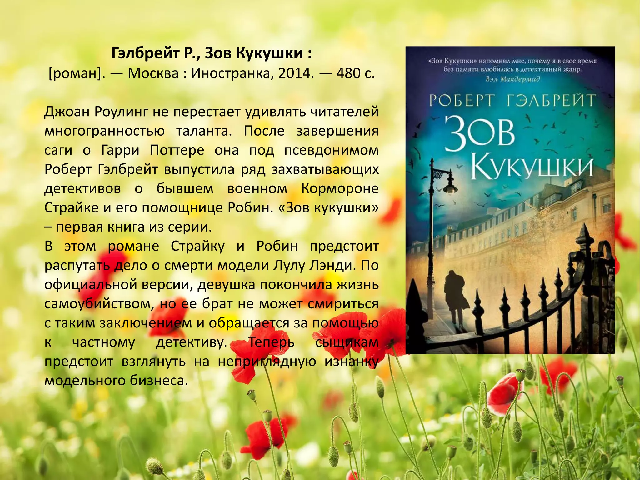 «Зов Кукушки»
Роберт Гэлбрейт
Джоан Роулинг не перестает удивлять читателей
многогранностью таланта. После завершения
саги о Гарри Поттере она под псевдонимом
Роберт Гэлбрейт выпустила ряд захватывающих
детективов о бывшем военном Кормороне
Страйке и его помощнице Робин. «Зов кукушки»
– первая книга из серии.
В этом романе Страйку и Робин предстоит
распутать дело о смерти модели Лулу Лэнди. По
официальной версии, девушка покончила жизнь
самоубийством, но ее брат не может смириться
с таким заключением и обращается за помощью
к частному детективу. Теперь сыщикам
предстоит взглянуть на неприглядную изнанку
модельного бизнеса.
 