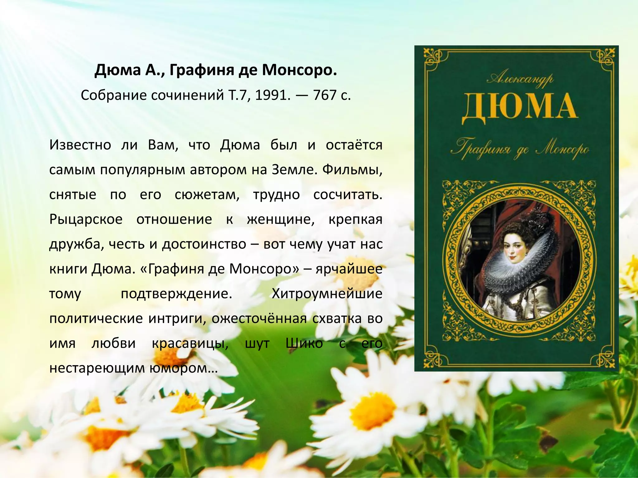 «Графиня де Монсоро»
Александр Дюма
Известно ли Вам, что Дюма был и остаётся
самым популярным автором на Земле. Фильмы,
снятые по его сюжетам, трудно сосчитать.
Рыцарское отношение к женщине, крепкая
дружба, честь и достоинство – вот чему учат нас
книги Дюма. «Графиня де Монсоро» – ярчайшее
тому подтверждение. Хитроумнейшие
политические интриги, ожесточённая схватка во
имя любви красавицы, шут Шико с его
нестареющим юмором…
 