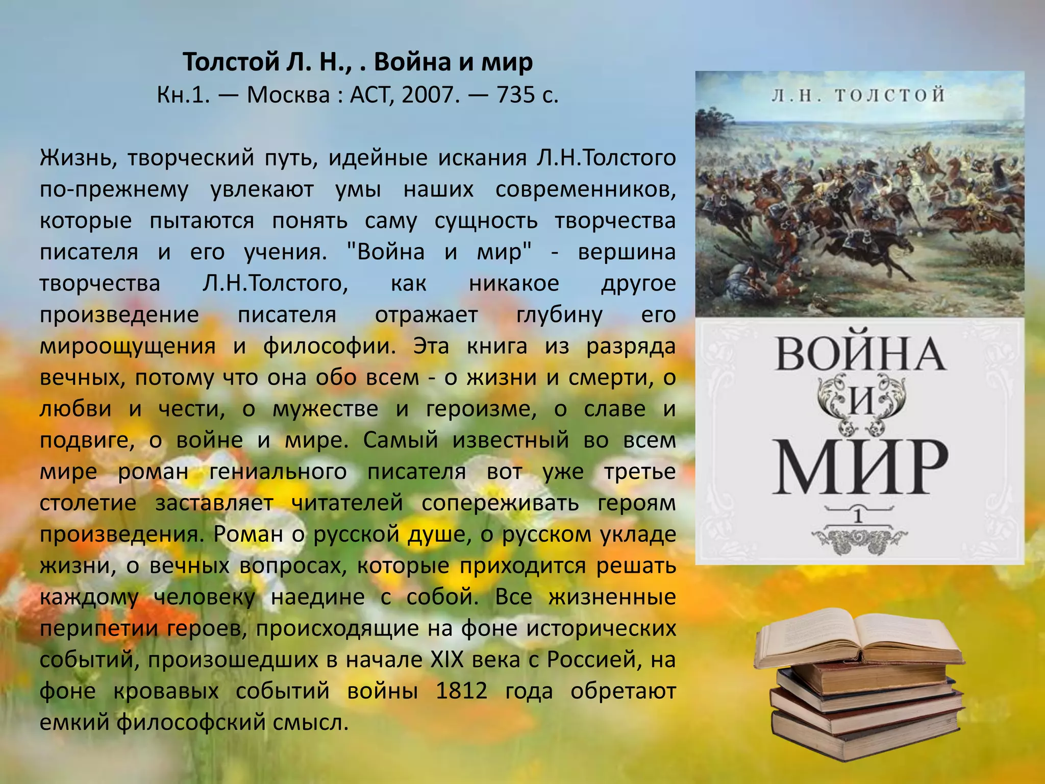 «Война и мир»
Лев Толстой
Жизнь, творческий путь, идейные искания Л.Н. Толстого
по-прежнему увлекают умы наших современников,
которые пытаются понять саму сущность творчества
писателя и его учения. "Война и мир" - вершина
творчества Л.Н. Толстого, как никакое другое
произведение писателя отражает глубину его
мироощущения и философии. Эта книга из разряда
вечных, потому что она обо всем - о жизни и смерти, о
любви и чести, о мужестве и героизме, о славе и
подвиге, о войне и мире. Самый известный во всем
мире роман гениального писателя вот уже третье
столетие заставляет читателей сопереживать героям
произведения. Роман о русской душе, о русском укладе
жизни, о вечных вопросах, которые приходится решать
каждому человеку наедине с собой. Все жизненные
перипетии героев, происходящие на фоне исторических
событий, произошедших в начале ХIХ века с Россией, на
фоне кровавых событий войны 1812 года обретают
емкий философский смысл.
 